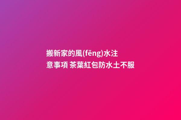 搬新家的風(fēng)水注意事項 茶葉紅包防水土不服
